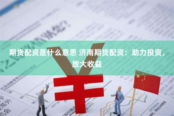 期货配资是什么意思 济南期货配资：助力投资，放大收益