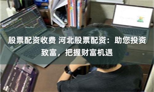 股票配资收费 河北股票配资：助您投资致富，把握财富机遇