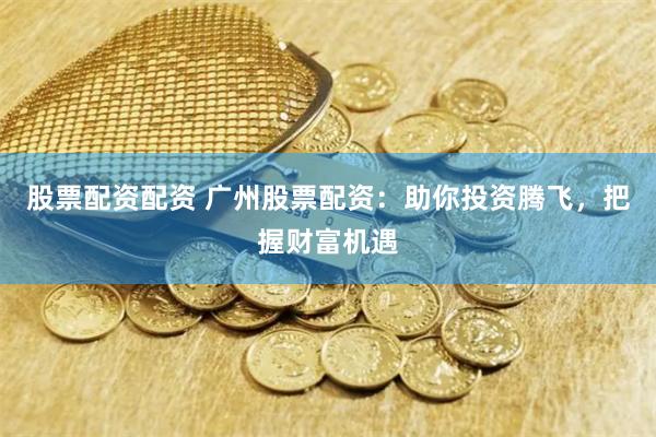 股票配资配资 广州股票配资：助你投资腾飞，把握财富机遇