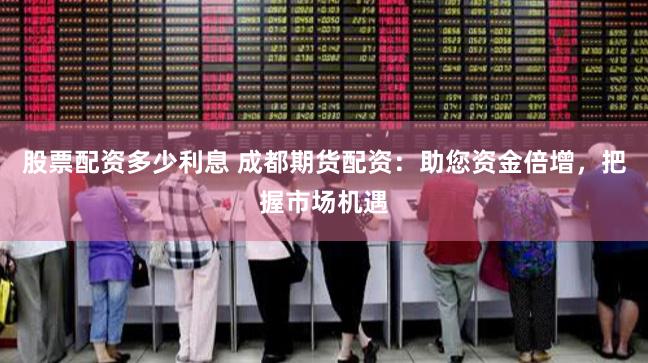 股票配资多少利息 成都期货配资：助您资金倍增，把握市场机遇