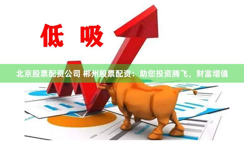 北京股票配资公司 郴州股票配资：助您投资腾飞，财富增值