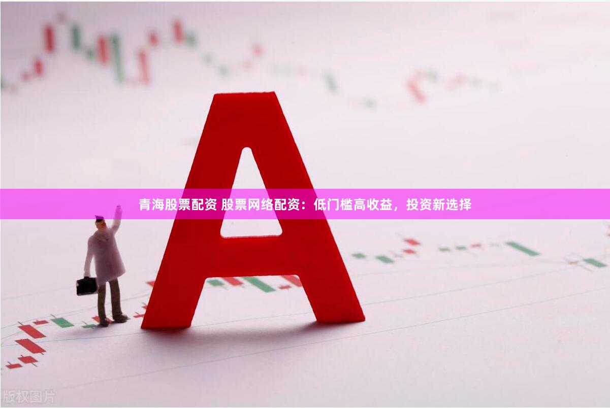 青海股票配资 股票网络配资：低门槛高收益，投资新选择