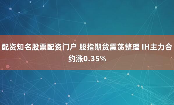 配资知名股票配资门户 股指期货震荡整理 IH主力合约涨0.35%