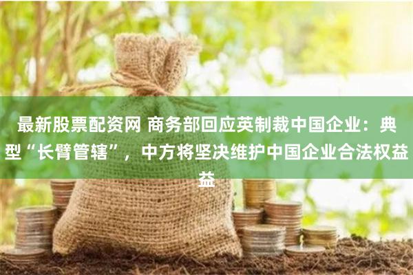 最新股票配资网 商务部回应英制裁中国企业：典型“长臂管辖”，中方将坚决维护中国企业合法权益