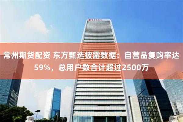 常州期货配资 东方甄选披露数据：自营品复购率达59%，总用户数合计超过2500万
