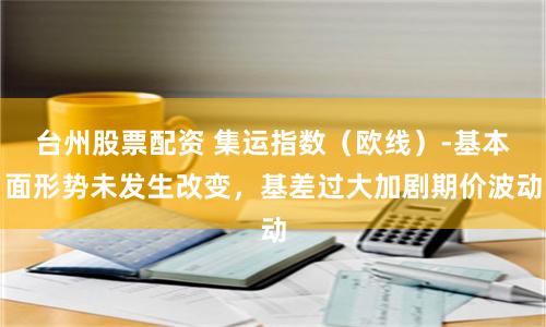 台州股票配资 集运指数（欧线）-基本面形势未发生改变，基差过大加剧期价波动