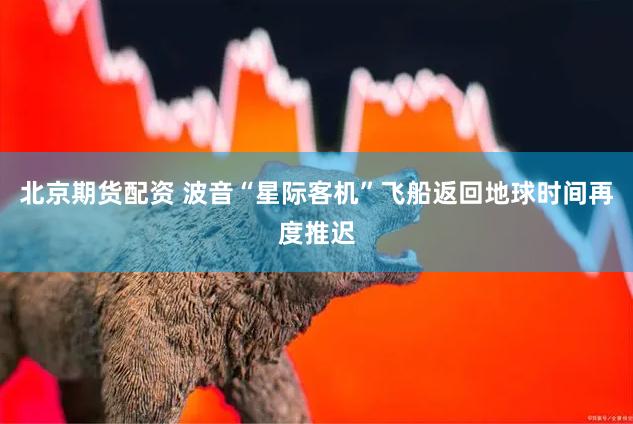 北京期货配资 波音“星际客机”飞船返回地球时间再度推迟