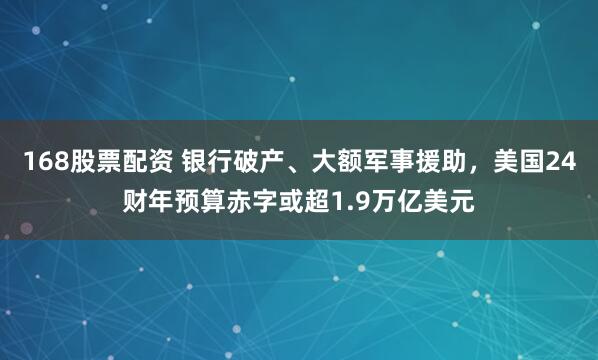 168股票配资 银行破产、大额军事援助，美国24财年预算赤字或超1.9万亿美元