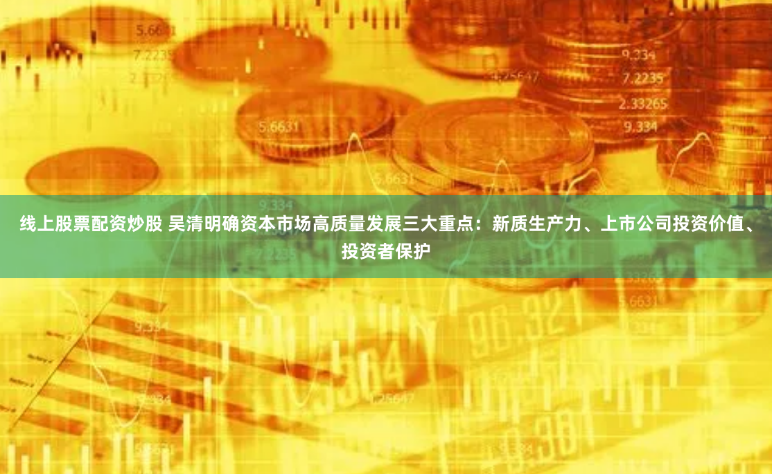 线上股票配资炒股 吴清明确资本市场高质量发展三大重点：新质生产力、上市公司投资价值、投资者保护