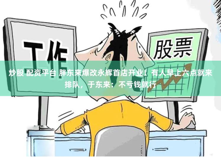 炒股 配资平台 胖东来爆改永辉首店开业！有人早上六点就来排队，于东来：不亏钱就行