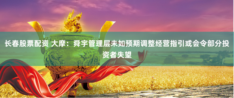 长春股票配资 大摩：舜宇管理层未如预期调整经营指引或会令部分投资者失望