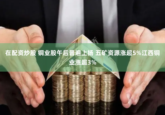 在配资炒股 铜业股午后普遍上扬 五矿资源涨超5%江西铜业涨超3%
