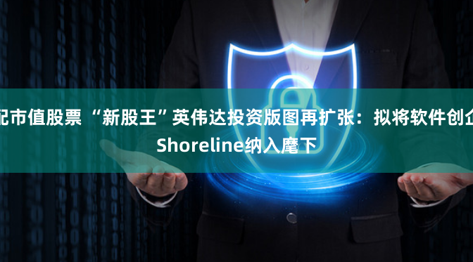 配市值股票 “新股王”英伟达投资版图再扩张：拟将软件创企Shoreline纳入麾下