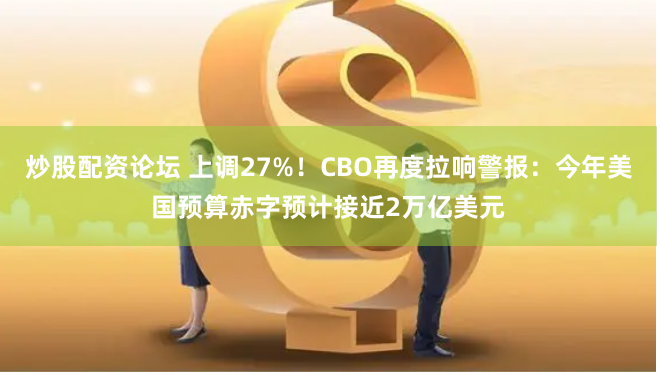 炒股配资论坛 上调27%！CBO再度拉响警报：今年美国预算赤字预计接近2万亿美元