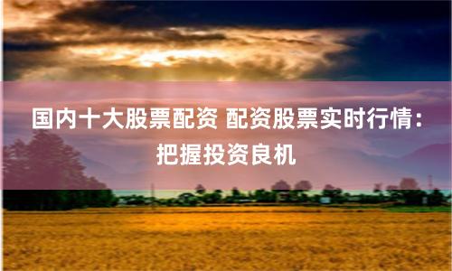 国内十大股票配资 配资股票实时行情：把握投资良机