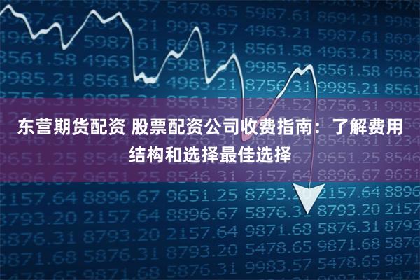 东营期货配资 股票配资公司收费指南：了解费用结构和选择最佳选择