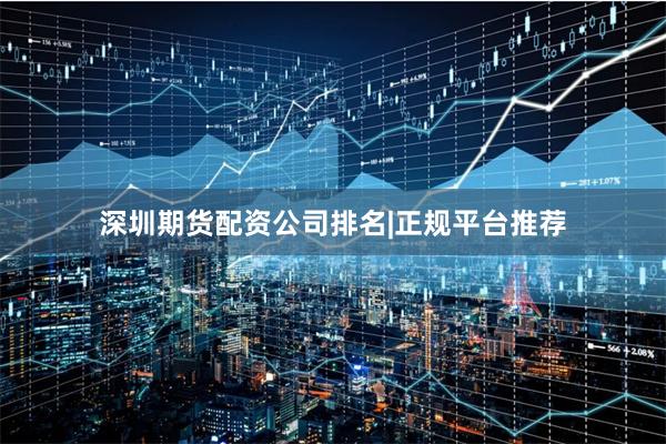 深圳期货配资公司排名|正规平台推荐